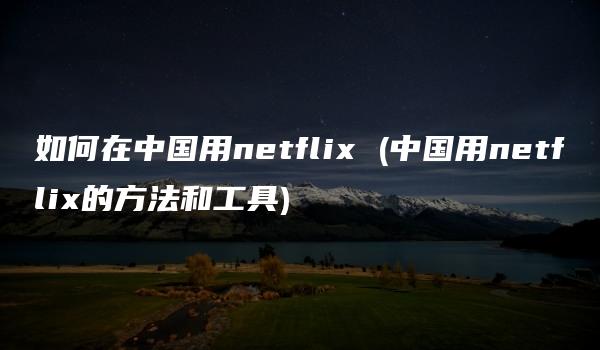 如何在中国用netflix (中国用netflix的方法和工具)