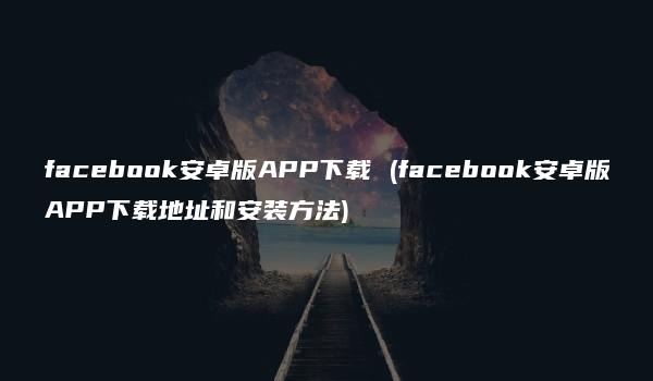 facebook安卓版APP下载 (facebook安卓版APP下载地址和安装方法)