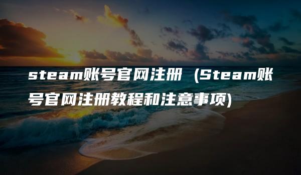 steam账号官网注册 (Steam账号官网注册教程和注意事项)