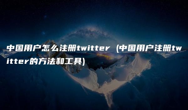 中国用户怎么注册twitter (中国用户注册twitter的方法和工具)