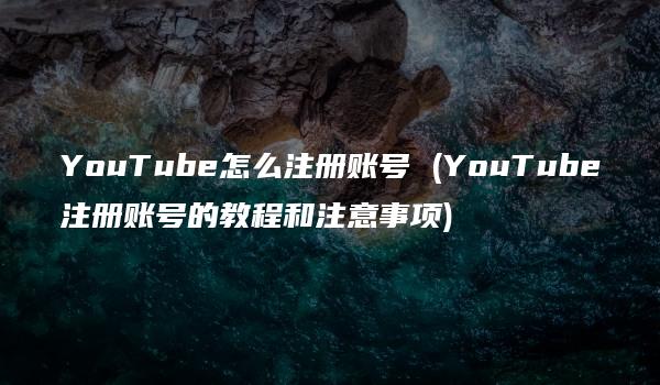 YouTube怎么注册账号 (YouTube注册账号的教程和注意事项)