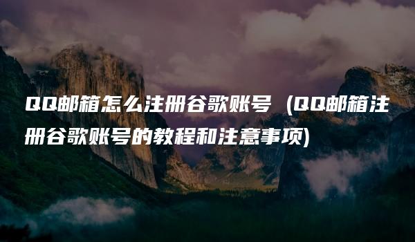 QQ邮箱怎么注册谷歌账号 (QQ邮箱注册谷歌账号的教程和注意事项)