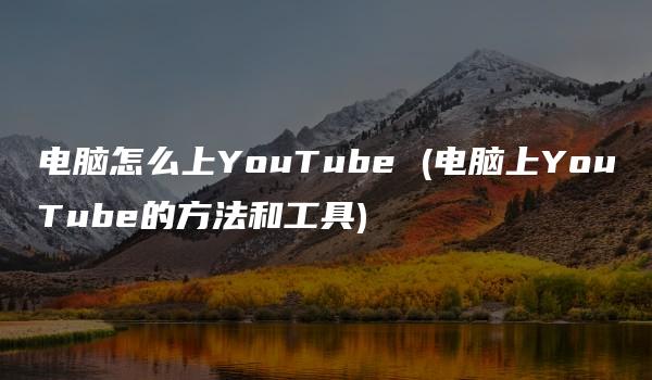 电脑怎么上YouTube (电脑上YouTube的方法和工具)