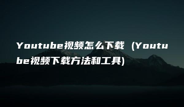 Youtube视频怎么下载 (Youtube视频下载方法和工具)