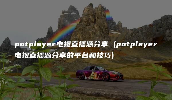 potplayer电视直播源分享 (potplayer电视直播源分享的平台和技巧)