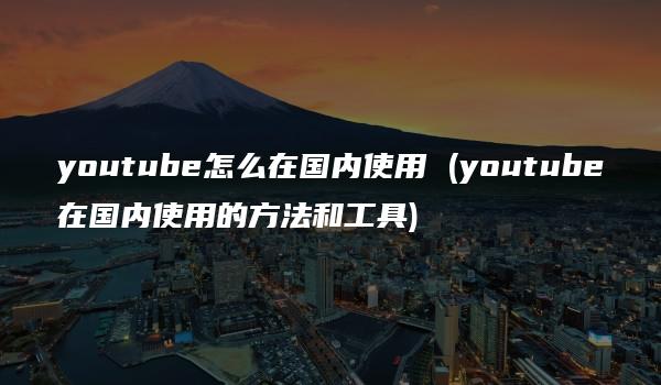 youtube怎么在国内使用 (youtube在国内使用的方法和工具)