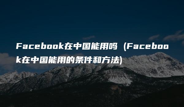 Facebook在中国能用吗 (Facebook在中国能用的条件和方法)