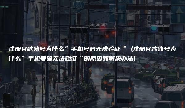 注册谷歌账号为什么”手机号码无法验证“ (注册谷歌账号为什么”手机号码无法验证“的原因和解决办法)