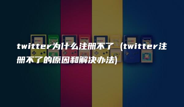 twitter为什么注册不了 (twitter注册不了的原因和解决办法)