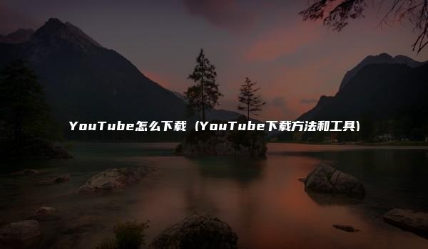 YouTube怎么下载 (YouTube下载方法和工具)