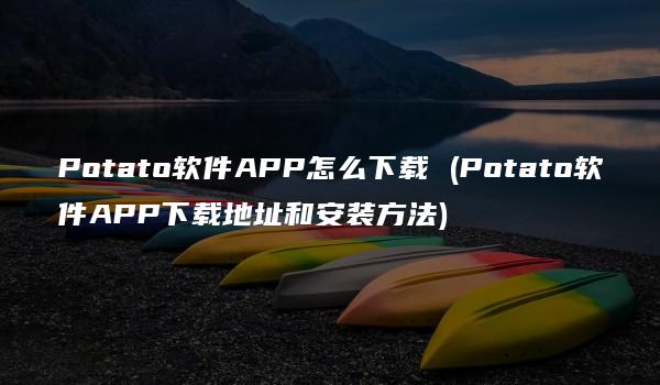 Potato软件APP怎么下载 (Potato软件APP下载地址和安装方法)