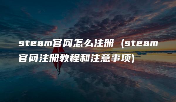 steam官网怎么注册 (steam官网注册教程和注意事项)