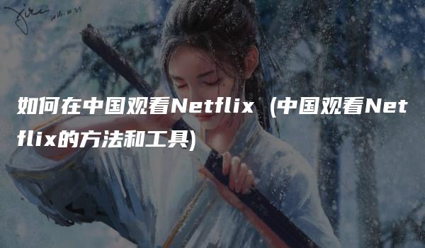 如何在中国观看Netflix (中国观看Netflix的方法和工具)