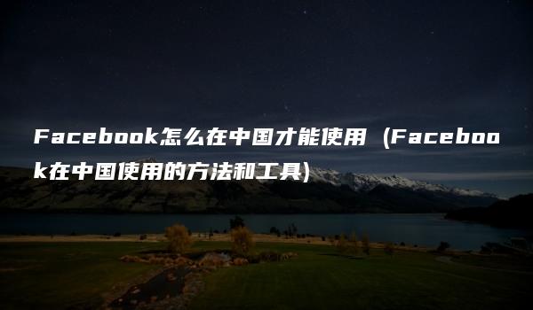 Facebook怎么在中国才能使用 (Facebook在中国使用的方法和工具)