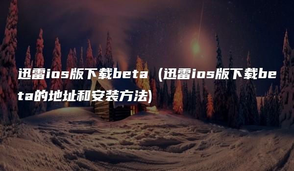 迅雷ios版下载beta (迅雷ios版下载beta的地址和安装方法)