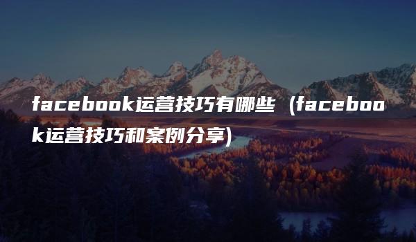 facebook运营技巧有哪些 (facebook运营技巧和案例分享)