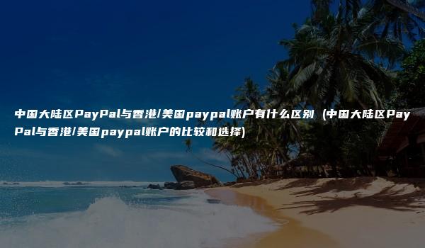 中国大陆区PayPal与香港/美国paypal账户有什么区别 (中国大陆区PayPal与香港/美国paypal账户的比较和选择)