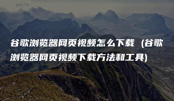 谷歌浏览器网页视频怎么下载 (谷歌浏览器网页视频下载方法和工具)