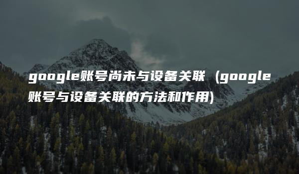 google账号尚未与设备关联 (google账号与设备关联的方法和作用)