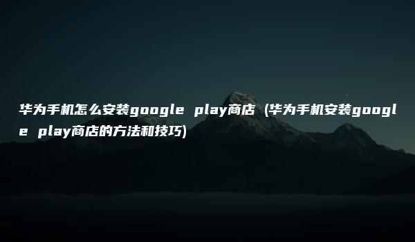 华为手机怎么安装google play商店 (华为手机安装google play商店的方法和技巧)