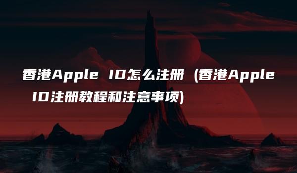 香港Apple ID怎么注册 (香港Apple ID注册教程和注意事项)