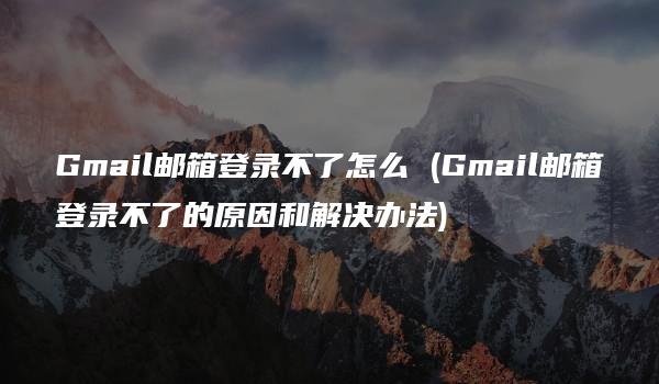 Gmail邮箱登录不了怎么 (Gmail邮箱登录不了的原因和解决办法)