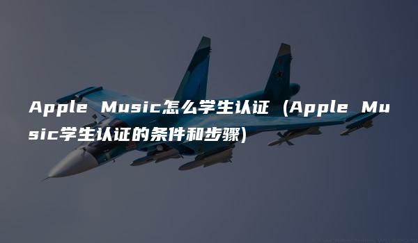 Apple Music怎么学生认证 (Apple Music学生认证的条件和步骤)