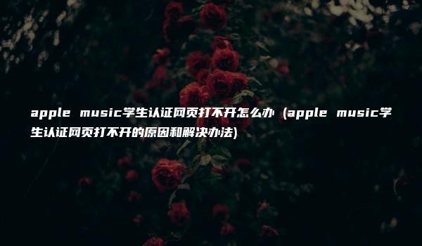 apple music学生认证网页打不开怎么办 (apple music学生认证网页打不开的原因和解决办法)