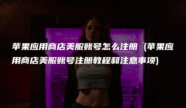 苹果应用商店美服账号怎么注册 (苹果应用商店美服账号注册教程和注意事项)