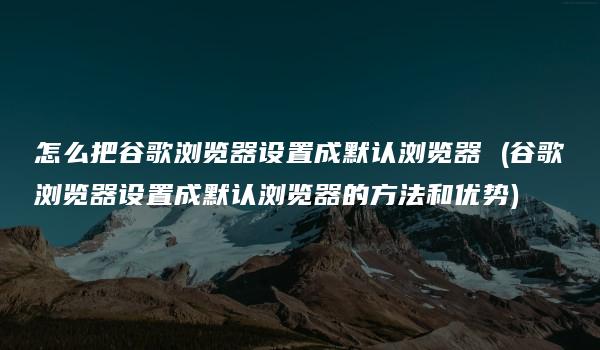 怎么把谷歌浏览器设置成默认浏览器 (谷歌浏览器设置成默认浏览器的方法和优势)