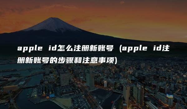 apple id怎么注册新账号 (apple id注册新账号的步骤和注意事项)