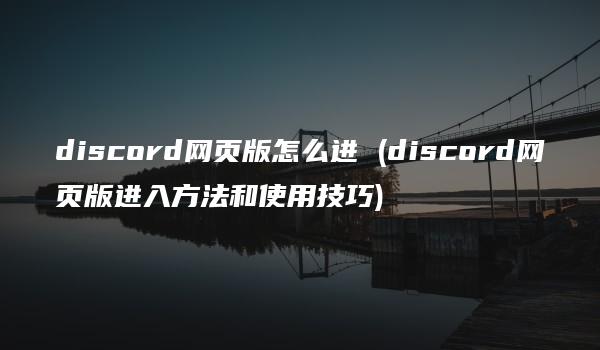 discord网页版怎么进 (discord网页版进入方法和使用技巧)