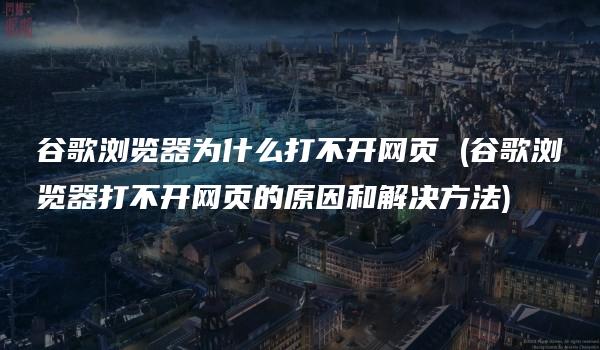 谷歌浏览器为什么打不开网页 (谷歌浏览器打不开网页的原因和解决方法)