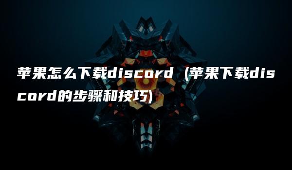 苹果怎么下载discord (苹果下载discord的步骤和技巧)