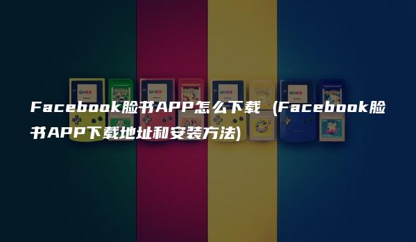 Facebook脸书APP怎么下载 (Facebook脸书APP下载地址和安装方法)