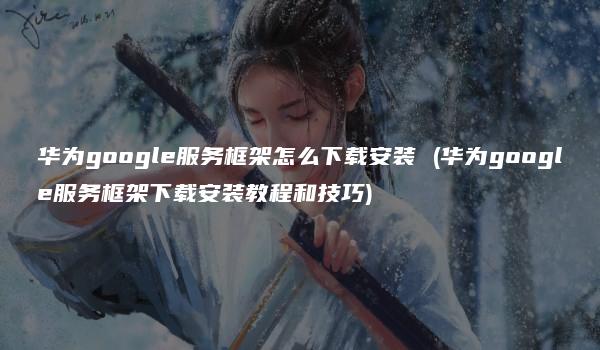 华为google服务框架怎么下载安装 (华为google服务框架下载安装教程和技巧)