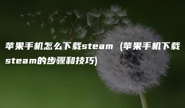 苹果手机怎么下载steam (苹果手机下载steam的步骤和技巧)