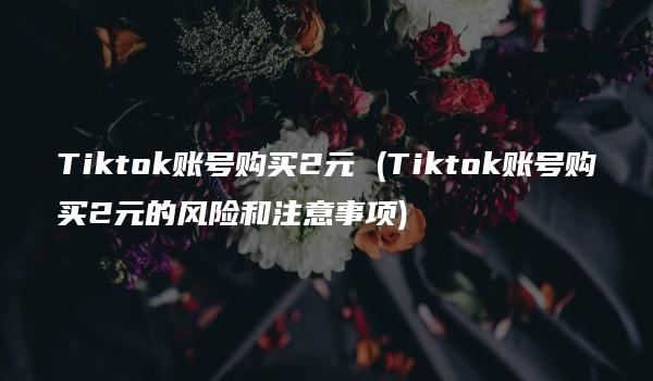 Tiktok账号购买2元 (Tiktok账号购买2元的风险和注意事项)