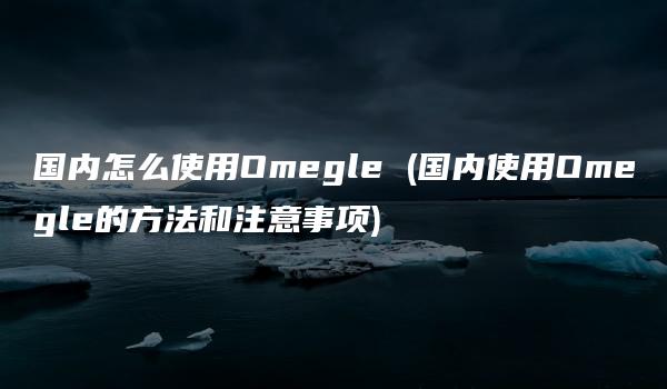 国内怎么使用Omegle (国内使用Omegle的方法和注意事项)