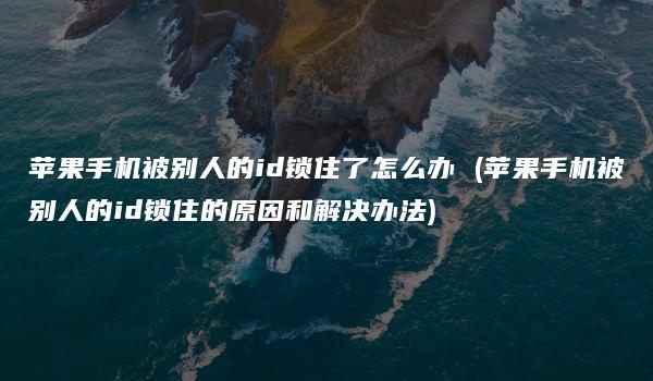 苹果手机被别人的id锁住了怎么办 (苹果手机被别人的id锁住的原因和解决办法)