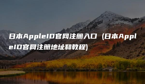 日本AppleID官网注册入口 (日本AppleID官网注册地址和教程)