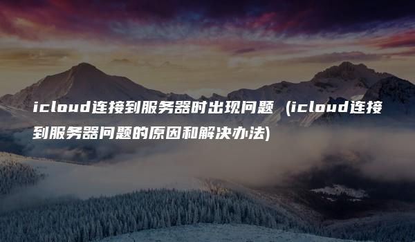 icloud连接到服务器时出现问题 (icloud连接到服务器问题的原因和解决办法)