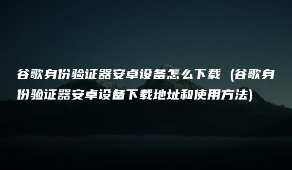 谷歌身份验证器安卓设备怎么下载 (谷歌身份验证器安卓设备下载地址和使用方法)