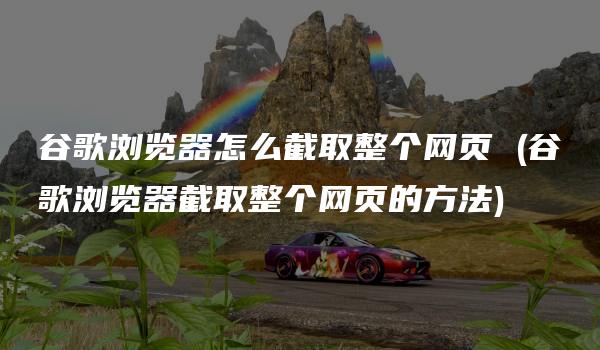 谷歌浏览器怎么截取整个网页 (谷歌浏览器截取整个网页的方法)