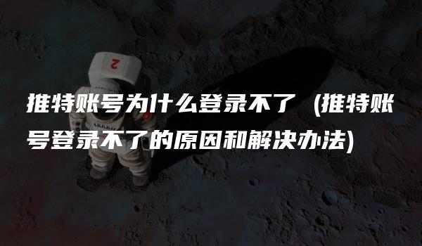 推特账号为什么登录不了 (推特账号登录不了的原因和解决办法)