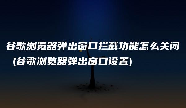 谷歌浏览器弹出窗口拦截功能怎么关闭 (谷歌浏览器弹出窗口设置)