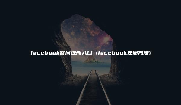 facebook官网注册入口 (facebook注册方法)