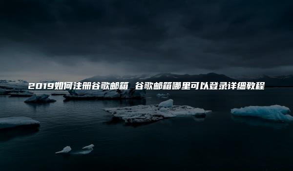 2019如何注册谷歌邮箱 谷歌邮箱哪里可以登录详细教程