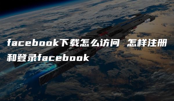 facebook下载怎么访问 怎样注册和登录facebook