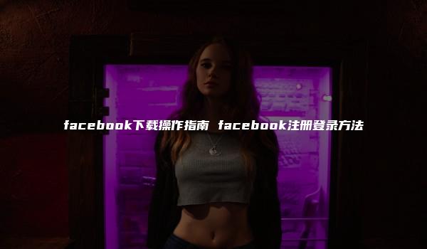 facebook下载操作指南 facebook注册登录方法